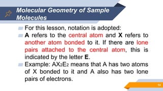 Molecular Geometry of Sample
Molecules
▰ For this lesson, notation is adopted:
▰ A refers to the central atom and X refers to
another atom bonded to it. If there are lone
pairs attached to the central atom, this is
indicated by the letter E.
▰ Example: AX2E2 means that A has two atoms
of X bonded to it and A also has two lone
pairs of electrons.
14
 