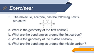 Exercises:
2. The molecule, acetone, has the following Lewis
structure:
a. What is the geometry of the first carbon?
b. What are the bond angles around the first carbon?
c. What is the geometry of the middle carbon?
d. What are the bond angles around the middle carbon?
20
 