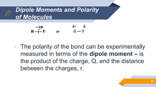 Dipole Moments and Polarity
of Molecules
 The polarity of the bond can be experimentally
measured in terms of the dipole moment – is
the product of the charge, Q, and the distance
between the charges, r.
22
 