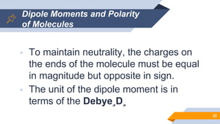Dipole Moments and Polarity
of Molecules
 To maintain neutrality, the charges on
the ends of the molecule must be equal
in magnitude but opposite in sign.
 The unit of the dipole moment is in
terms of the Debye¸D¸
23
 