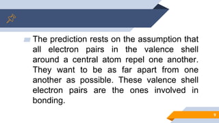▰ The prediction rests on the assumption that
all electron pairs in the valence shell
around a central atom repel one another.
They want to be as far apart from one
another as possible. These valence shell
electron pairs are the ones involved in
bonding.
9
 
