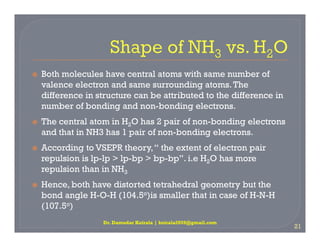  Both molecules have central atoms with same number of
valence electron and same surrounding atoms.The
difference in structure can be attributed to the difference in
number of bonding and non-bonding electrons.
 The central atom in H2O has 2 pair of non-bonding electrons
 The central atom in H2O has 2 pair of non-bonding electrons
and that in NH3 has 1 pair of non-bonding electrons.
 According to VSEPR theory,“ the extent of electron pair
repulsion is lp-lp > lp-bp > bp-bp”. i.e H2O has more
repulsion than in NH3
 Hence, both have distorted tetrahedral geometry but the
bond angle H-O-H (104.5o)is smaller that in case of H-N-H
(107.5o)
Dr. Damodar Koirala | koirala2059@gmail.com
21
 