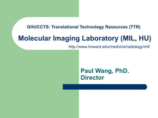 GHUCCTS: Translational Technology Resources (TTR)    Molecular Imaging Laboratory (MIL, HU)   Paul Wang, PhD. Director   http://www.howard.edu/medicine/radiology/mil/ 
