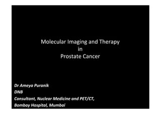 Molecular	
  Imaging	
  and	
  Therapy	
  
in	
  	
  
Prostate	
  Cancer	
  
Dr	
  Ameya	
  Puranik	
  
DNB	
  
Consultant,	
  Nuclear	
  Medicine	
  and	
  PET/CT,	
  
Bombay	
  Hospital,	
  Mumbai	
  
	
  
 