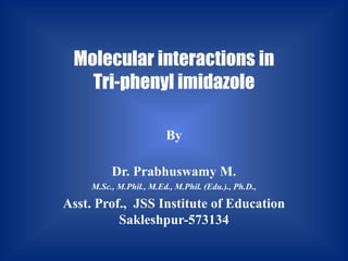 Molecular interactions in
Tri-phenyl imidazole
By
Dr. Prabhuswamy M.
M.Sc., M.Phil., M.Ed., M.Phil. (Edu.)., Ph.D.,
Asst. Prof., JSS Institute of Education
Sakleshpur-573134
 