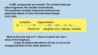 In MS, compounds are ionized. The ionized molecule
often fragments into smaller ions/radicals.
The positively charged fragments produced are
separated based on their nominal-mass/charge
(m/z) ratio.
Most of the ions has z=+1, thus in a given ion, m/z =
mass of the fragment.
A plot of relative abundance of ions vs m/z of all
charged particles is the mass spectrum.
 