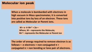 Molecular ion peak
The order of energy required to remove electron is as
follows— σ electrons > non-conjugated π >
conjugated π > non bonding or lone pair of electrons.
When a molecule is bombarded with electrons in
high vacuum in Mass spectrometer, it is converted
into positive ions by loss of an electron. These ions
are called as Molecular or Parent ions.
M + e → M+° + 2e—
Where, M – represents the Molecule;
M+°– represents the Molecular or Parent ion
 
