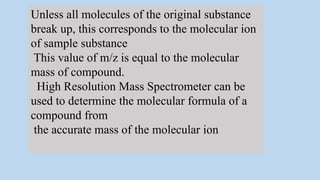 Unless all molecules of the original substance
break up, this corresponds to the molecular ion
of sample substance
This value of m/z is equal to the molecular
mass of compound.
High Resolution Mass Spectrometer can be
used to determine the molecular formula of a
compound from
the accurate mass of the molecular ion
 