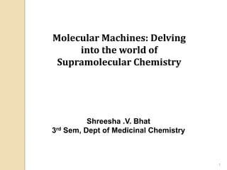 Molecular Machines: Delving
     into the world of
 Supramolecular Chemistry




          Shreesha .V. Bhat
3rd Sem, Dept of Medicinal Chemistry



                                       1
 