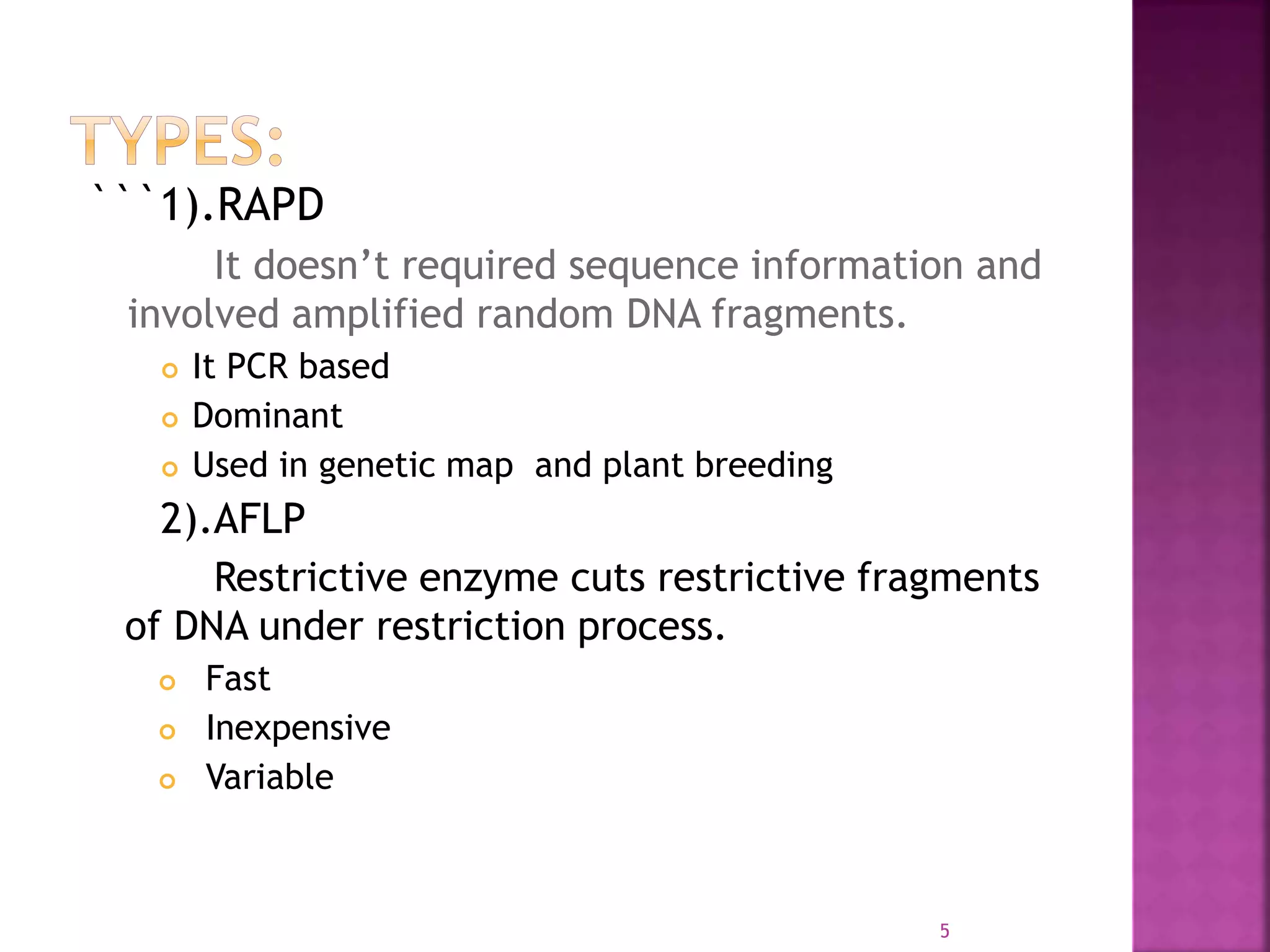 ```1).RAPD
It doesn’t required sequence information and
involved amplified random DNA fragments.
 It PCR based
 Dominant
 Used in genetic map and plant breeding
2).AFLP
Restrictive enzyme cuts restrictive fragments
of DNA under restriction process.
 Fast
 Inexpensive
 Variable
5
 