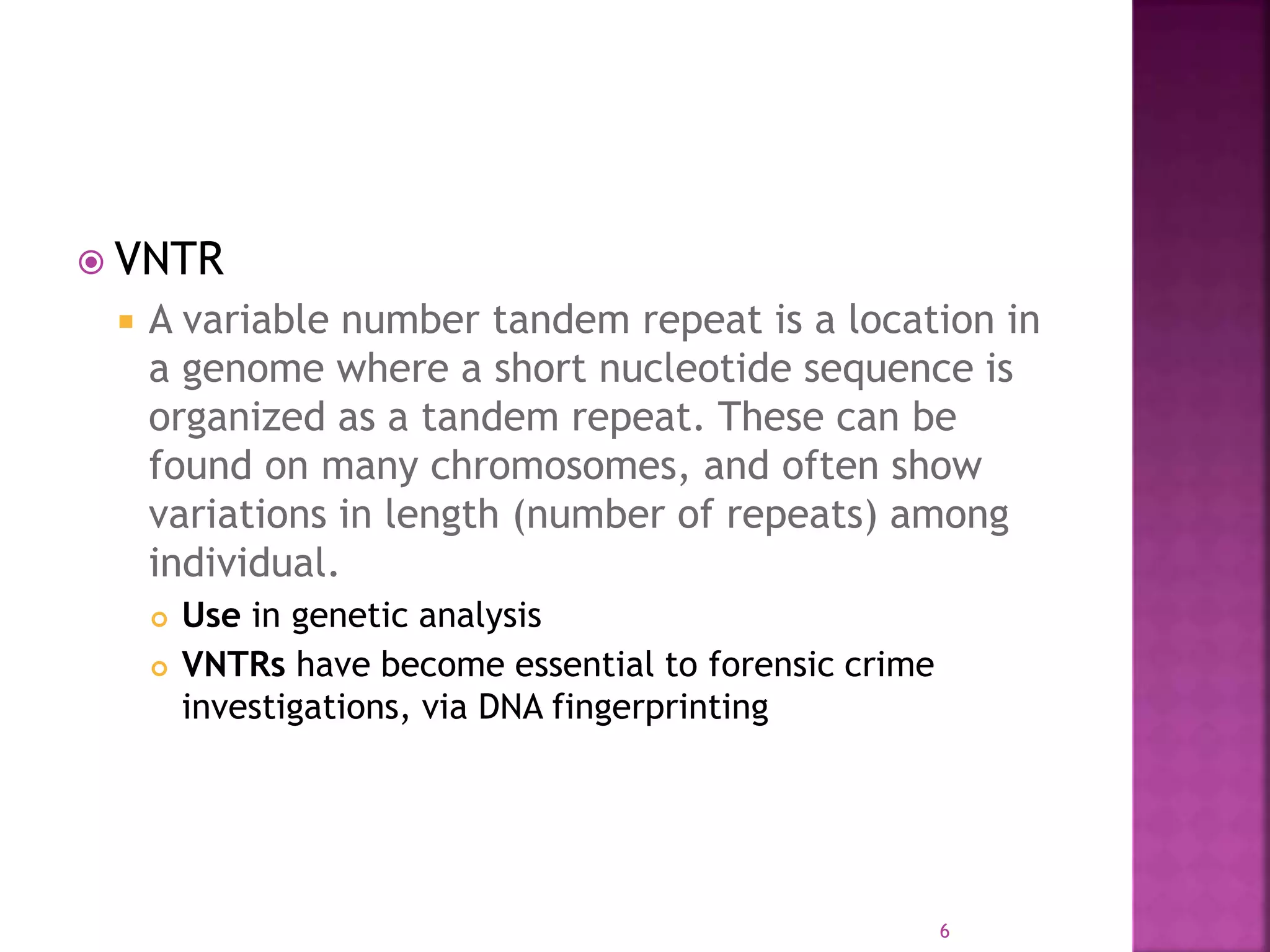  VNTR
 A variable number tandem repeat is a location in
a genome where a short nucleotide sequence is
organized as a tandem repeat. These can be
found on many chromosomes, and often show
variations in length (number of repeats) among
individual.
 Use in genetic analysis
 VNTRs have become essential to forensic crime
investigations, via DNA fingerprinting
6
 