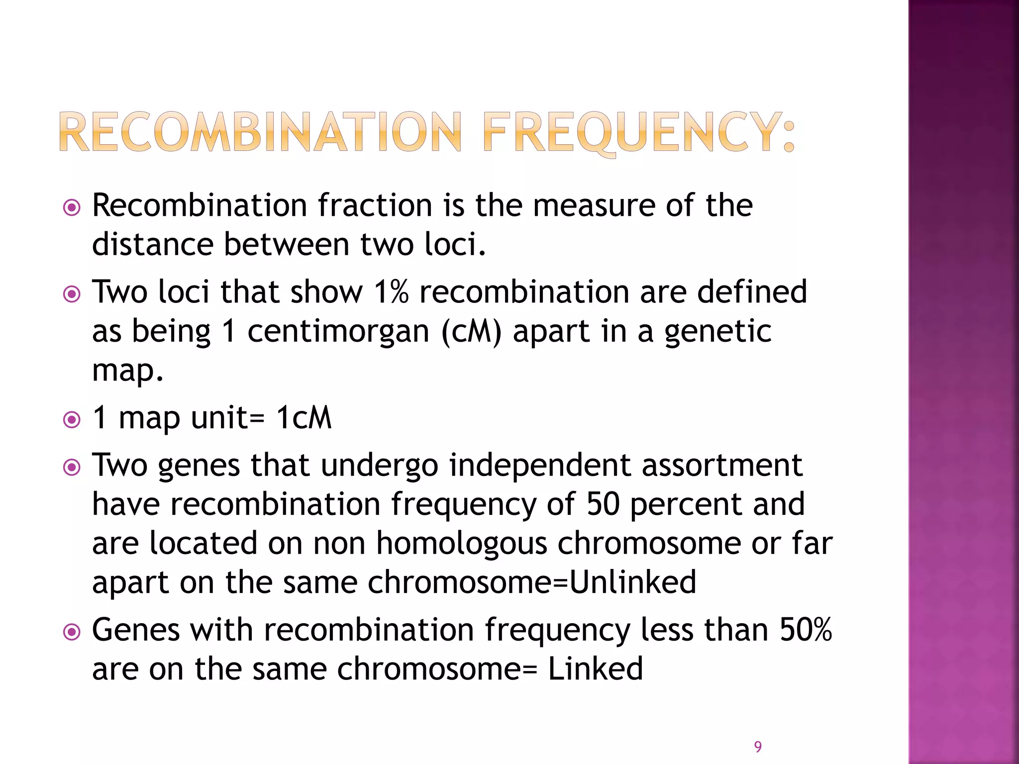  Recombination fraction is the measure of the
distance between two loci.
 Two loci that show 1% recombination are defined
as being 1 centimorgan (cM) apart in a genetic
map.
 1 map unit= 1cM
 Two genes that undergo independent assortment
have recombination frequency of 50 percent and
are located on non homologous chromosome or far
apart on the same chromosome=Unlinked
 Genes with recombination frequency less than 50%
are on the same chromosome= Linked
9
 