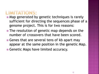  Map generated by genetic techniques is rarely
sufficient for directing the sequences phase of a
genome project. This is for two reasons:
 The resolution of genetic map depends on the
number of crossovers that have been scored.
 Genes that are several tens of kb apart may
appear at the same position in the genetic Map.
 Genetic Maps have limited accuracy.
12
 