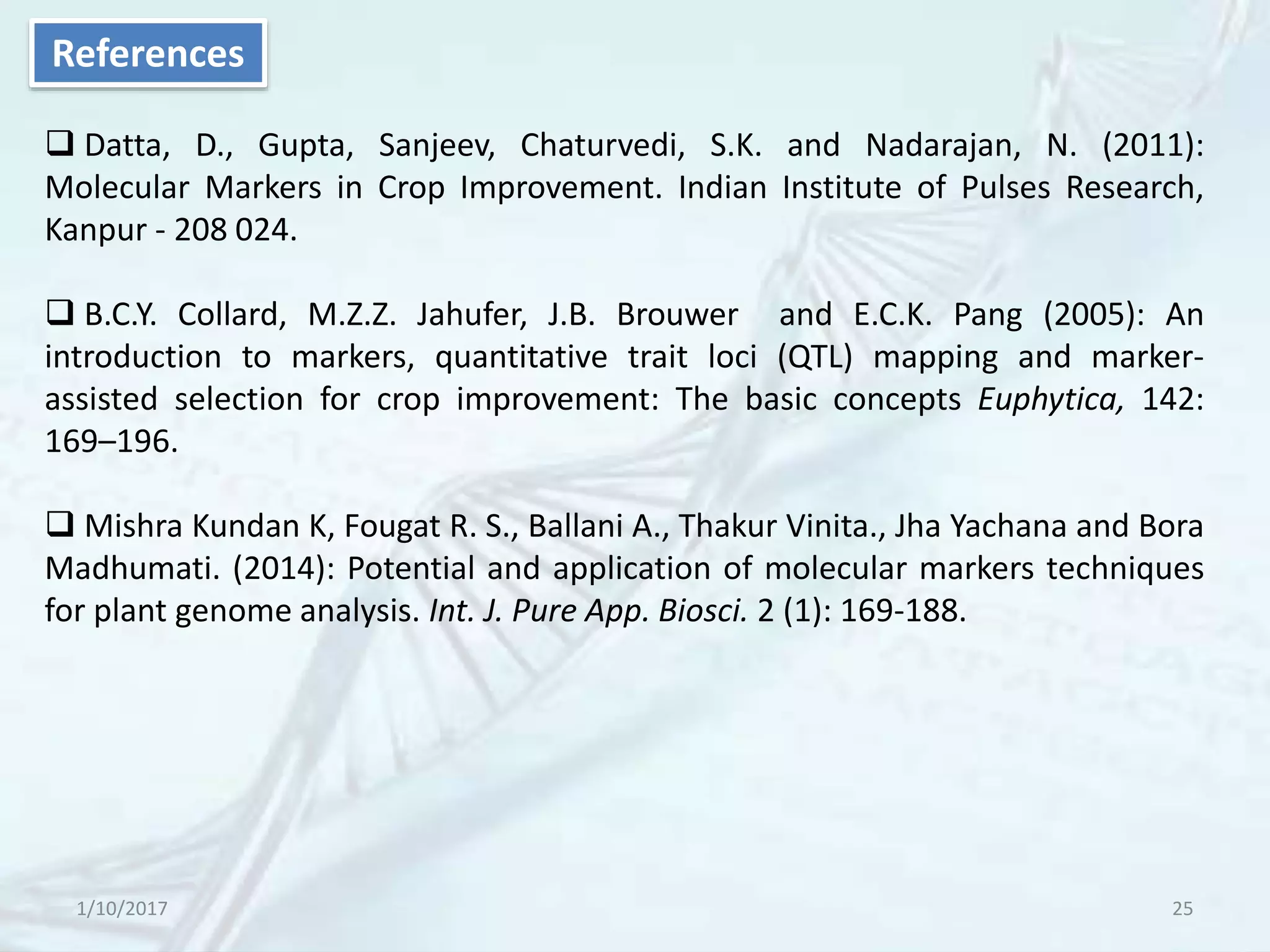 1/10/2017 25
References
 Datta, D., Gupta, Sanjeev, Chaturvedi, S.K. and Nadarajan, N. (2011):
Molecular Markers in Crop Improvement. Indian Institute of Pulses Research,
Kanpur - 208 024.
 B.C.Y. Collard, M.Z.Z. Jahufer, J.B. Brouwer and E.C.K. Pang (2005): An
introduction to markers, quantitative trait loci (QTL) mapping and marker-
assisted selection for crop improvement: The basic concepts Euphytica, 142:
169–196.
 Mishra Kundan K, Fougat R. S., Ballani A., Thakur Vinita., Jha Yachana and Bora
Madhumati. (2014): Potential and application of molecular markers techniques
for plant genome analysis. Int. J. Pure App. Biosci. 2 (1): 169-188.
 