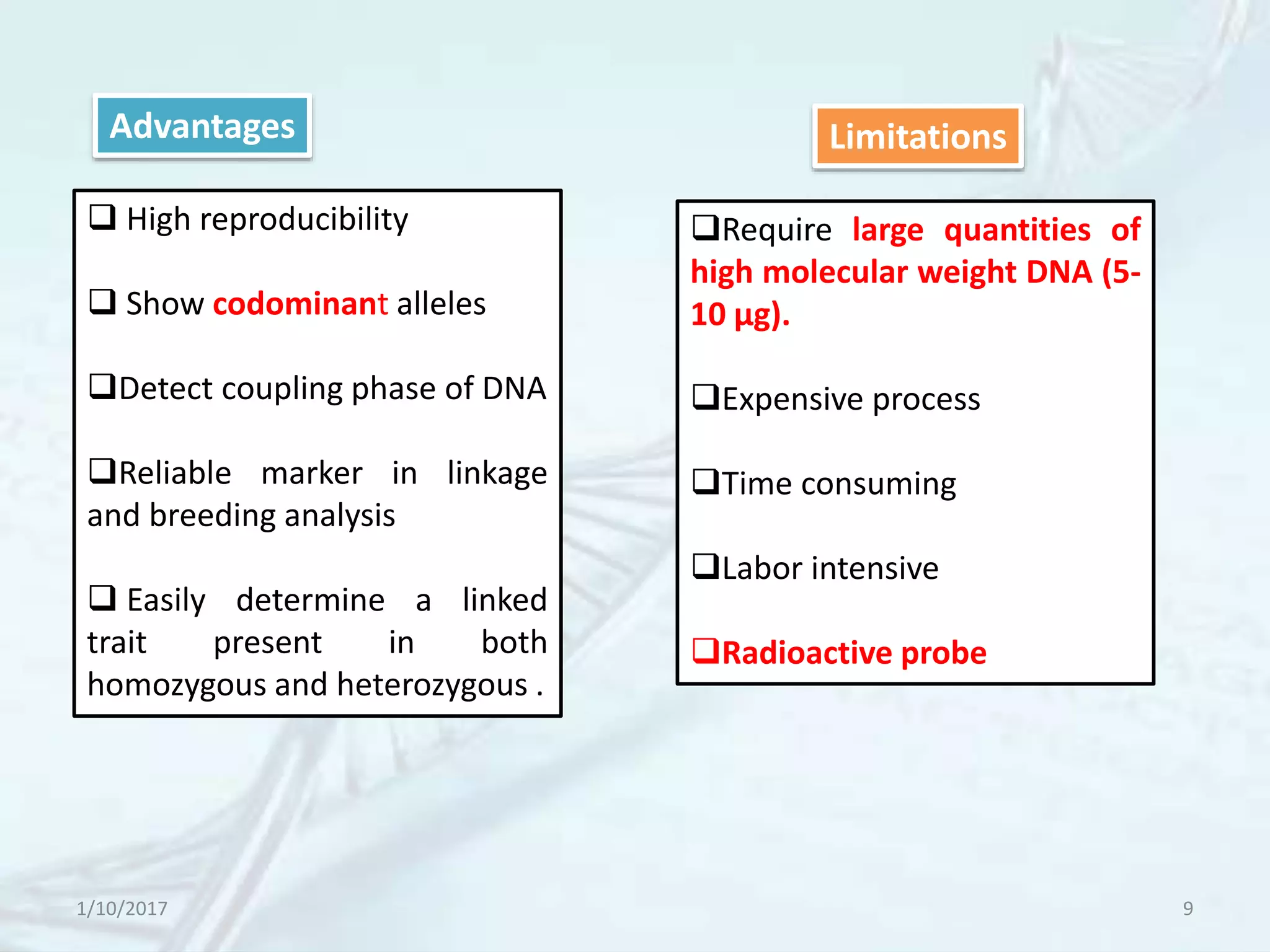 1/10/2017 9
Advantages
 High reproducibility
 Show codominant alleles
Detect coupling phase of DNA
Reliable marker in linkage
and breeding analysis
 Easily determine a linked
trait present in both
homozygous and heterozygous .
Require large quantities of
high molecular weight DNA (5-
10 µg).
Expensive process
Time consuming
Labor intensive
Radioactive probe
Limitations
 