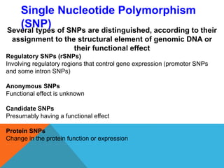 Several types of SNPs are distinguished, according to their
assignment to the structural element of genomic DNA or
their functional effect
Regulatory SNPs (rSNPs)
Involving regulatory regions that control gene expression (promoter SNPs
and some intron SNPs)
Anonymous SNPs
Functional effect is unknown
Candidate SNPs
Presumably having a functional effect
Protein SNPs
Change in the protein function or expression
Single Nucleotide Polymorphism
(SNP)
 