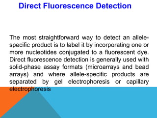 The most straightforward way to detect an allele-
specific product is to label it by incorporating one or
more nucleotides conjugated to a fluorescent dye.
Direct fluorescence detection is generally used with
solid-phase assay formats (microarrays and bead
arrays) and where allele-specific products are
separated by gel electrophoresis or capillary
electrophoresis
Direct Fluorescence Detection
 