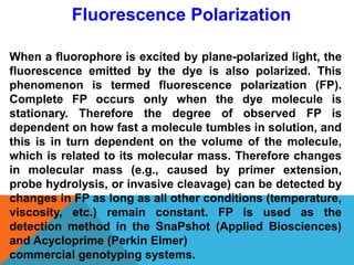 When a fluorophore is excited by plane-polarized light, the
fluorescence emitted by the dye is also polarized. This
phenomenon is termed fluorescence polarization (FP).
Complete FP occurs only when the dye molecule is
stationary. Therefore the degree of observed FP is
dependent on how fast a molecule tumbles in solution, and
this is in turn dependent on the volume of the molecule,
which is related to its molecular mass. Therefore changes
in molecular mass (e.g., caused by primer extension,
probe hydrolysis, or invasive cleavage) can be detected by
changes in FP as long as all other conditions (temperature,
viscosity, etc.) remain constant. FP is used as the
detection method in the SnaPshot (Applied Biosciences)
and Acycloprime (Perkin Elmer)
commercial genotyping systems.
Fluorescence Polarization
 