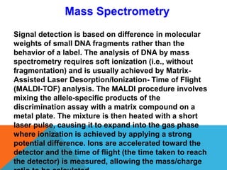 Signal detection is based on difference in molecular
weights of small DNA fragments rather than the
behavior of a label. The analysis of DNA by mass
spectrometry requires soft ionization (i.e., without
fragmentation) and is usually achieved by Matrix-
Assisted Laser Desorption/Ionization- Time of Flight
(MALDI-TOF) analysis. The MALDI procedure involves
mixing the allele-specific products of the
discrimination assay with a matrix compound on a
metal plate. The mixture is then heated with a short
laser pulse, causing it to expand into the gas phase
where ionization is achieved by applying a strong
potential difference. Ions are accelerated toward the
detector and the time of flight (the time taken to reach
the detector) is measured, allowing the mass/charge
Mass Spectrometry
 