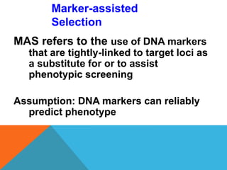 Marker-assisted
Selection
MAS refers to the use of DNA markers
that are tightly-linked to target loci as
a substitute for or to assist
phenotypic screening
Assumption: DNA markers can reliably
predict phenotype
 