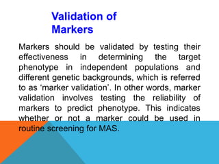 Markers should be validated by testing their
effectiveness in determining the target
phenotype in independent populations and
different genetic backgrounds, which is referred
to as ‘marker validation’. In other words, marker
validation involves testing the reliability of
markers to predict phenotype. This indicates
whether or not a marker could be used in
routine screening for MAS.
Validation of
Markers
 