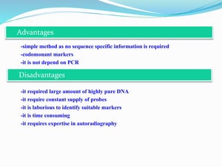-simple method as no sequence specific information is required
-codomonant markers
-it is not depend on PCR
-it required large amount of highly pure DNA
-it require constant supply of probes
-it is laborious to identify suitable markers
-it is time consuming
-it requires expertise in autoradiography
Advantages
Disadvantages
 