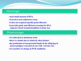 -need small amount of DNA
-it involves non-radioactive assay
-it does not required specific probe libraries
-it provide quick and efficient screening for DNA
sequence based on polymorphism at many loci
-it is inherited as dominant traits
-there is a bands due to relatively short primer
-the production of non-parental bands in the offspring of
known pedigree warrants its use with extreme care
-it is sensitive to change in PCR conditions
Advantages
Disadvantages
 