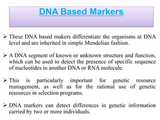 DNA Based Markers
 These DNA based makers differentiate the organisms at DNA
level and are inherited in simple Mendelian fashion.
 A DNA segment of known or unknown structure and function,
which can be used to detect the presence of specific sequence
of nucleotides in another DNA or RNA molecule.
 This is particularly important for genetic resource
management, as well as for the rational use of genetic
resources in selection programs.
 DNA markers can detect differences in genetic information
carried by two or more individuals.
 