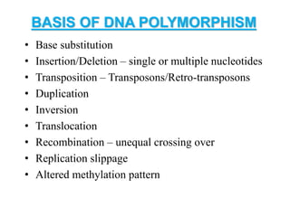 BASIS OF DNA POLYMORPHISM
• Base substitution
• Insertion/Deletion – single or multiple nucleotides
• Transposition – Transposons/Retro-transposons
• Duplication
• Inversion
• Translocation
• Recombination – unequal crossing over
• Replication slippage
• Altered methylation pattern
 