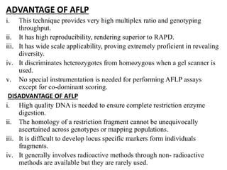 ADVANTAGE OF AFLP
i. This technique provides very high multiplex ratio and genotyping
throughput.
ii. It has high reproducibility, rendering superior to RAPD.
iii. It has wide scale applicability, proving extremely proficient in revealing
diversity.
iv. It discriminates heterozygotes from homozygous when a gel scanner is
used.
v. No special instrumentation is needed for performing AFLP assays
except for co-dominant scoring.
DISADVANTAGE OF AFLP
i. High quality DNA is needed to ensure complete restriction enzyme
digestion.
ii. The homology of a restriction fragment cannot be unequivocally
ascertained across genotypes or mapping populations.
iii. It is difficult to develop locus specific markers form individuals
fragments.
iv. It generally involves radioactive methods through non- radioactive
methods are available but they are rarely used.
 