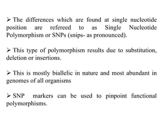  The differences which are found at single nucleotide
position are refereed to as Single Nucleotide
Polymorphism or SNPs (snips- as pronounced).
 This type of polymorphism results due to substitution,
deletion or insertions.
 This is mostly biallelic in nature and most abundant in
genomes of all organisms
 SNP markers can be used to pinpoint functional
polymorphisms.
 