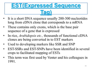 EST(Expressed Sequence
Tag)
• It is a short DNA sequence usually 200-300 nucleotides
long from cDNA clone that corresponds to a mRNA
• These contains only exons, which is the base pair
sequence of a gene that is expressed
• In rice, Arabidopsis etc., thousands of functional cDNA
clones are being converted in to EST markers
• Used to developing markers like SSR and SNP
• EST-SSRs and EST-SNPs have been identified in several
crops to facilitated mapping of ESTs
• This term was first used by Venter and his colleagues in
1991.
43
 