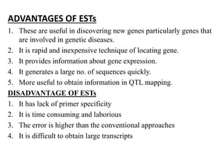 ADVANTAGES OF ESTs
1. These are useful in discovering new genes particularly genes that
are involved in genetic diseases.
2. It is rapid and inexpensive technique of locating gene.
3. It provides information about gene expression.
4. It generates a large no. of sequences quickly.
5. More useful to obtain information in QTL mapping.
DISADVANTAGE OF ESTs
1. It has lack of primer specificity
2. It is time consuming and laborious
3. The error is higher than the conventional approaches
4. It is difficult to obtain large transcripts
 