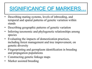 SIGNIFICANCE OF MARKERS…
• Describing mating systems, levels of inbreeding, and
temporal and spatial patterns of genetic variation within
stands
• Describing geographic patterns of genetic variation
• Inferring taxonomic and phylogenetic relationships among
species
• Evaluating the impacts of domestication practices,
including forest management and tree improvement, on
genetic diversity
• Fingerprinting and germplasm identification in breeding
and propagation populations
• Constructing genetic linkage maps
• Marker assisted breeding
 