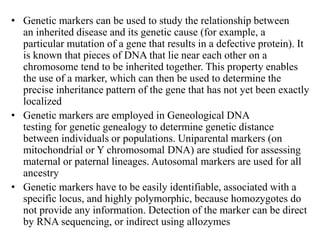 • Genetic markers can be used to study the relationship between
an inherited disease and its genetic cause (for example, a
particular mutation of a gene that results in a defective protein). It
is known that pieces of DNA that lie near each other on a
chromosome tend to be inherited together. This property enables
the use of a marker, which can then be used to determine the
precise inheritance pattern of the gene that has not yet been exactly
localized
• Genetic markers are employed in Geneological DNA
testing for genetic genealogy to determine genetic distance
between individuals or populations. Uniparental markers (on
mitochondrial or Y chromosomal DNA) are studied for assessing
maternal or paternal lineages. Autosomal markers are used for all
ancestry
• Genetic markers have to be easily identifiable, associated with a
specific locus, and highly polymorphic, because homozygotes do
not provide any information. Detection of the marker can be direct
by RNA sequencing, or indirect using allozymes
 