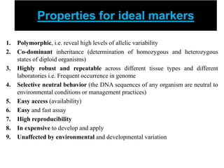 Properties for ideal markers
1. Polymorphic, i.e. reveal high levels of allelic variability
2. Co-dominant inheritance (determination of homozygous and heterozygous
states of diploid organisms)
3. Highly robust and repeatable across different tissue types and different
laboratories i.e. Frequent occurrence in genome
4. Selective neutral behavior (the DNA sequences of any organism are neutral to
environmental conditions or management practices)
5. Easy access (availability)
6. Easy and fast assay
7. High reproducibility
8. In expensive to develop and apply
9. Unaffected by environmental and developmental variation
 
