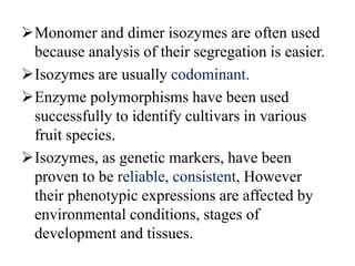 Monomer and dimer isozymes are often used
because analysis of their segregation is easier.
Isozymes are usually codominant.
Enzyme polymorphisms have been used
successfully to identify cultivars in various
fruit species.
Isozymes, as genetic markers, have been
proven to be reliable, consistent, However
their phenotypic expressions are affected by
environmental conditions, stages of
development and tissues.
 