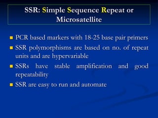 SSR: Simple Sequence Repeat or
Microsatellite
 PCR based markers with 18-25 base pair primers
 SSR polymorphisms are based on no. of repeat
units and are hypervariable
 SSRs have stable amplification and good
repeatability
 SSR are easy to run and automate
 