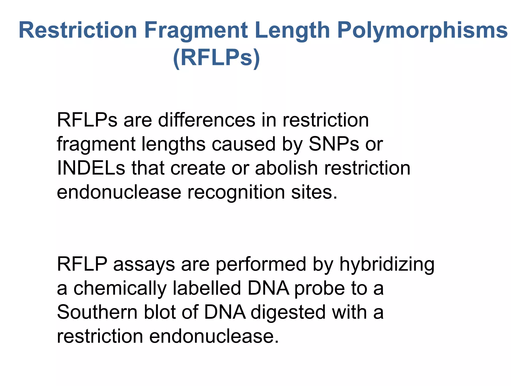 RFLPs are differences in restriction
fragment lengths caused by SNPs or
INDELs that create or abolish restriction
endonuclease recognition sites.
RFLP assays are performed by hybridizing
a chemically labelled DNA probe to a
Southern blot of DNA digested with a
restriction endonuclease.
Restriction Fragment Length Polymorphisms
(RFLPs)
 