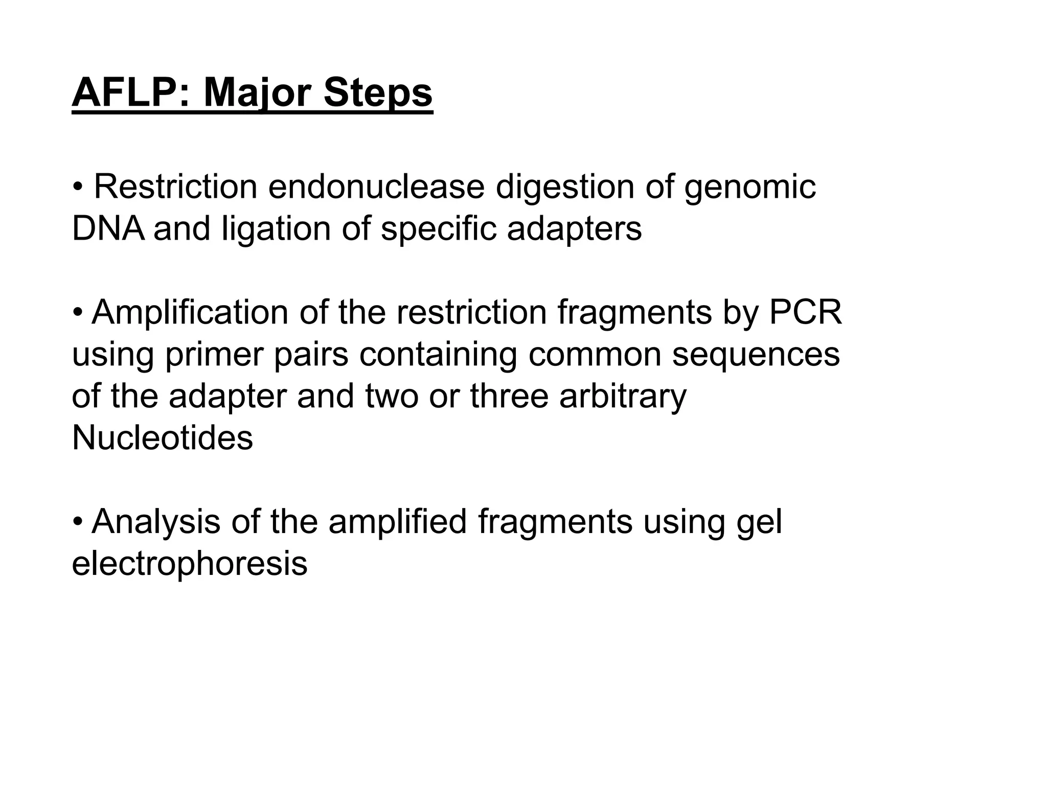 AFLP: Major Steps
• Restriction endonuclease digestion of genomic
DNA and ligation of specific adapters
• Amplification of the restriction fragments by PCR
using primer pairs containing common sequences
of the adapter and two or three arbitrary
Nucleotides
• Analysis of the amplified fragments using gel
electrophoresis
 