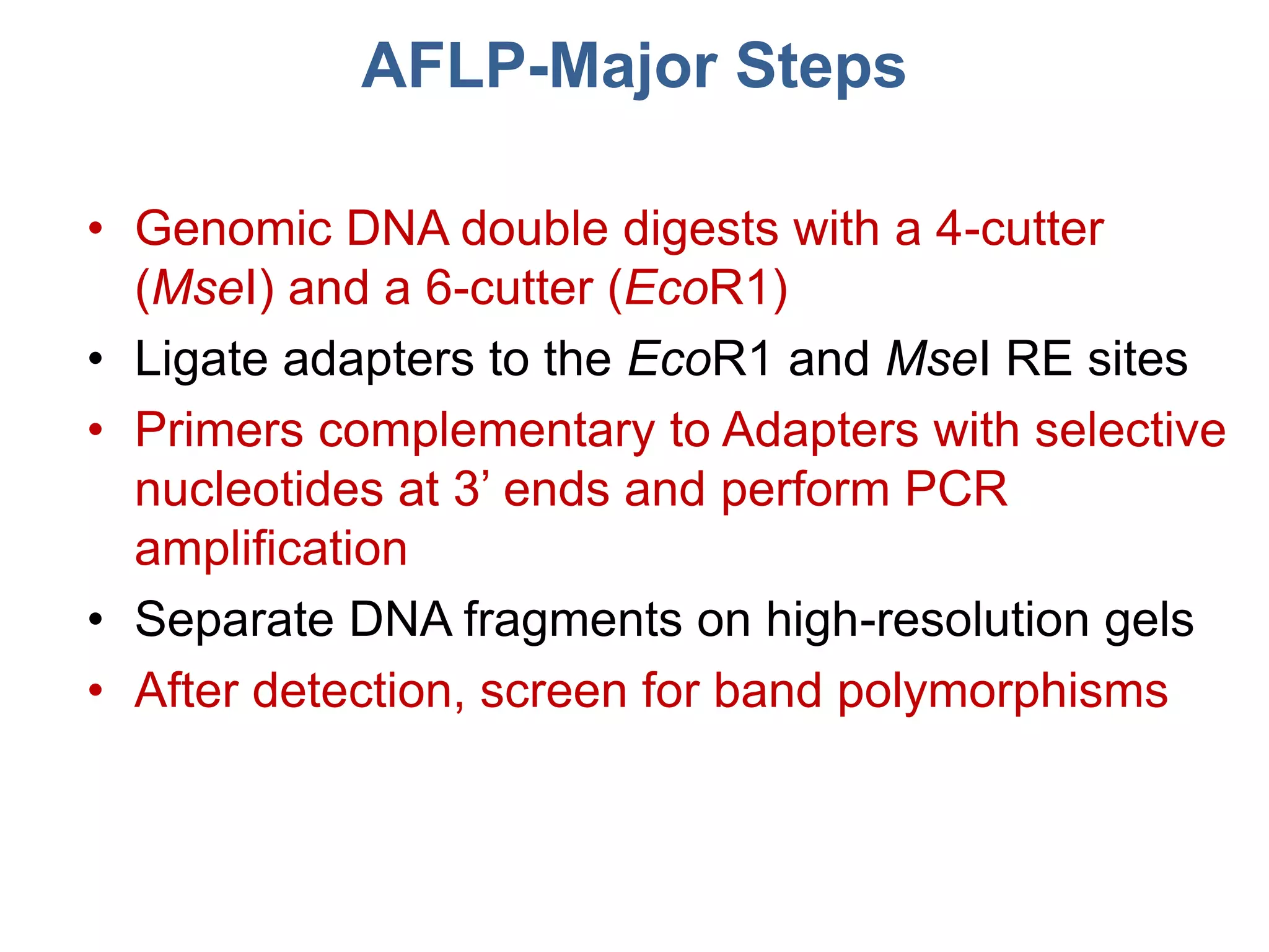 AFLP-Major Steps
• Genomic DNA double digests with a 4-cutter
(MseI) and a 6-cutter (EcoR1)
• Ligate adapters to the EcoR1 and MseI RE sites
• Primers complementary to Adapters with selective
nucleotides at 3’ ends and perform PCR
amplification
• Separate DNA fragments on high-resolution gels
• After detection, screen for band polymorphisms
 