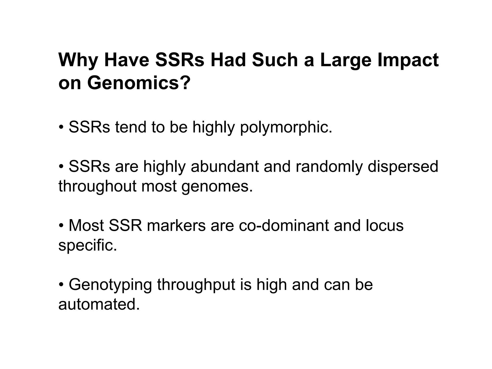 Why Have SSRs Had Such a Large Impact
on Genomics?
• SSRs tend to be highly polymorphic.
• SSRs are highly abundant and randomly dispersed
throughout most genomes.
• Most SSR markers are co-dominant and locus
specific.
• Genotyping throughput is high and can be
automated.
 