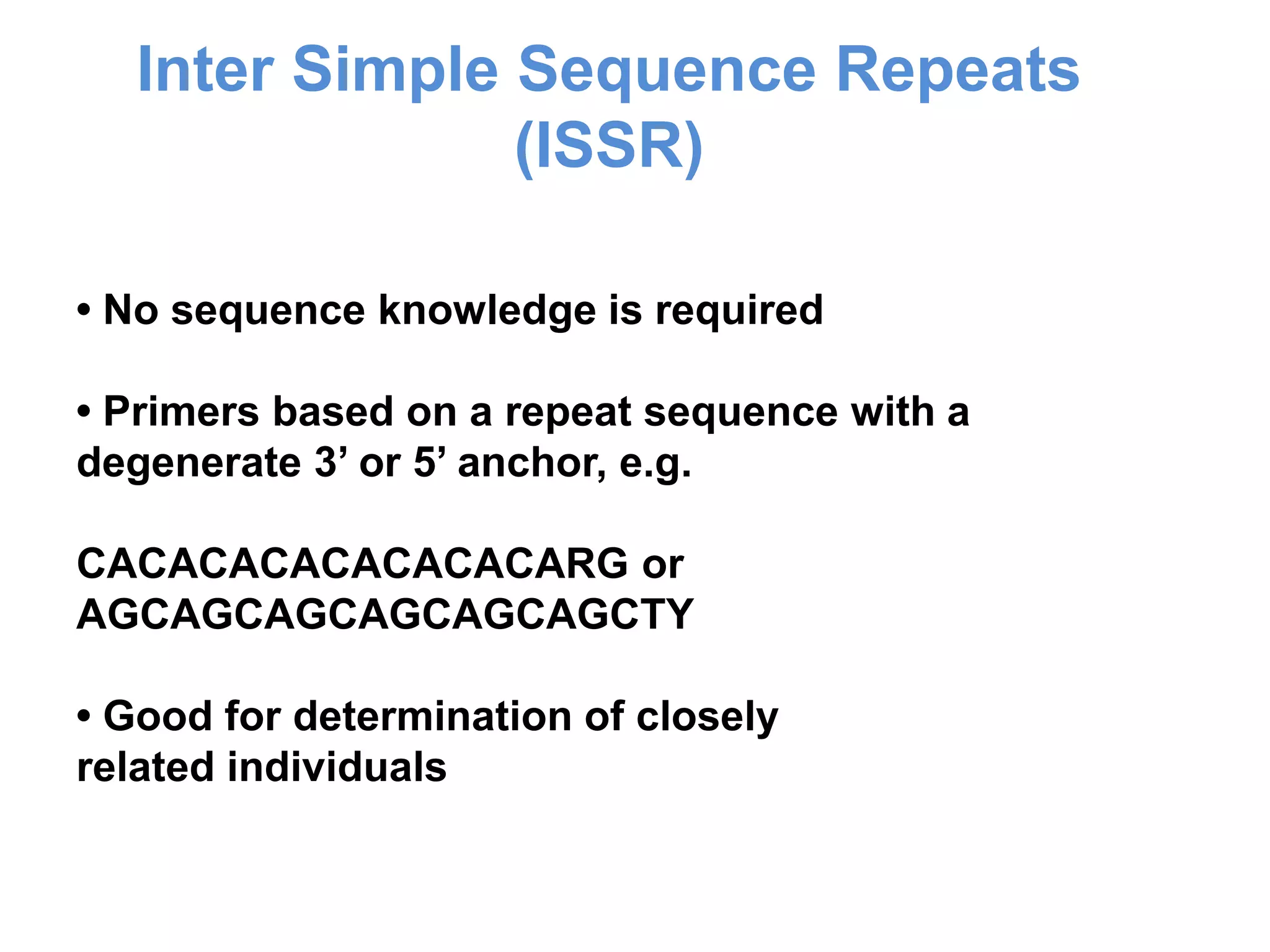 • No sequence knowledge is required
• Primers based on a repeat sequence with a
degenerate 3’ or 5’ anchor, e.g.
CACACACACACACACARG or
AGCAGCAGCAGCAGCAGCTY
• Good for determination of closely
related individuals
Inter Simple Sequence Repeats
(ISSR)
 