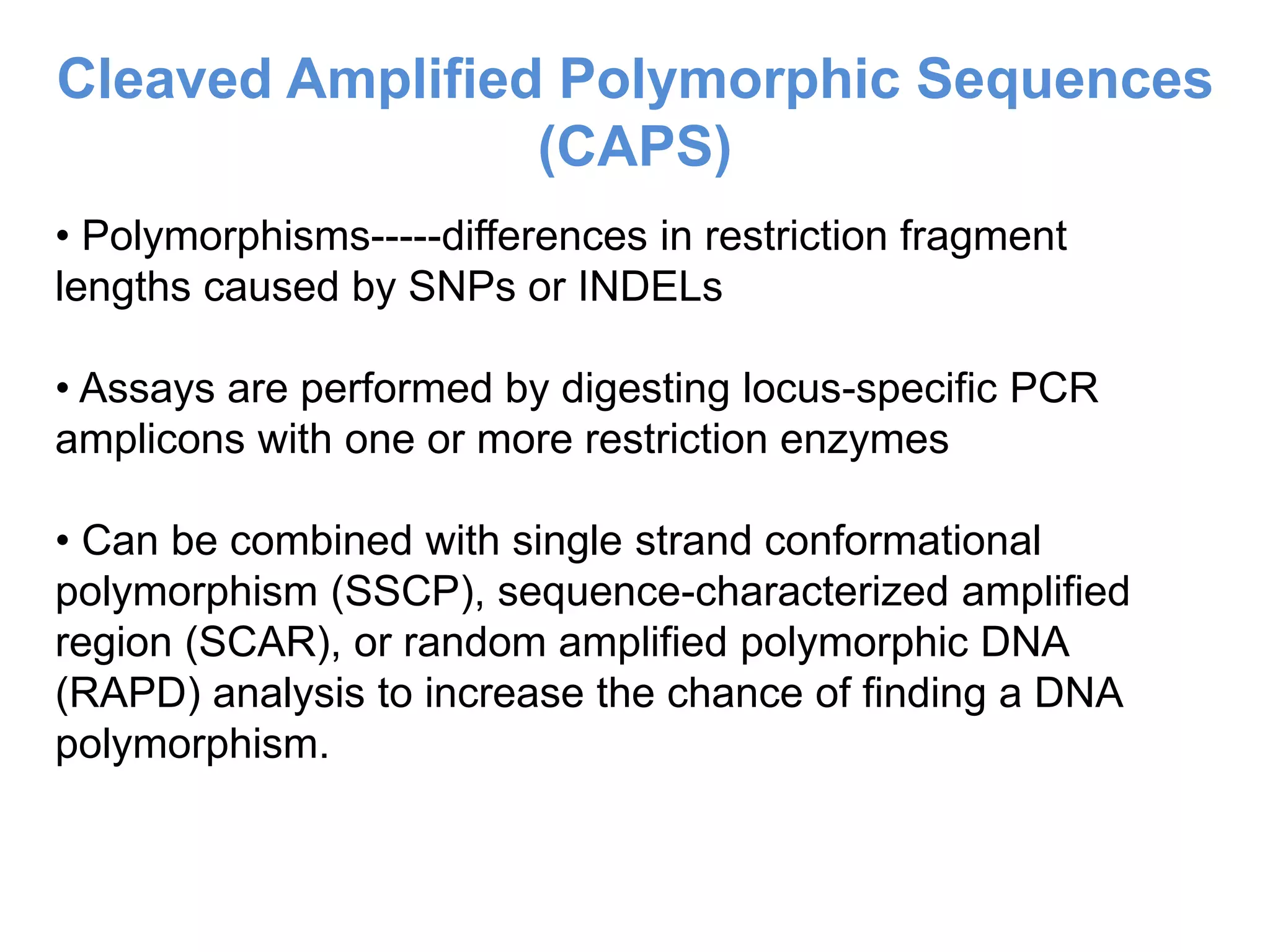 • Polymorphisms-----differences in restriction fragment
lengths caused by SNPs or INDELs
• Assays are performed by digesting locus-specific PCR
amplicons with one or more restriction enzymes
• Can be combined with single strand conformational
polymorphism (SSCP), sequence-characterized amplified
region (SCAR), or random amplified polymorphic DNA
(RAPD) analysis to increase the chance of finding a DNA
polymorphism.
Cleaved Amplified Polymorphic Sequences
(CAPS)
 