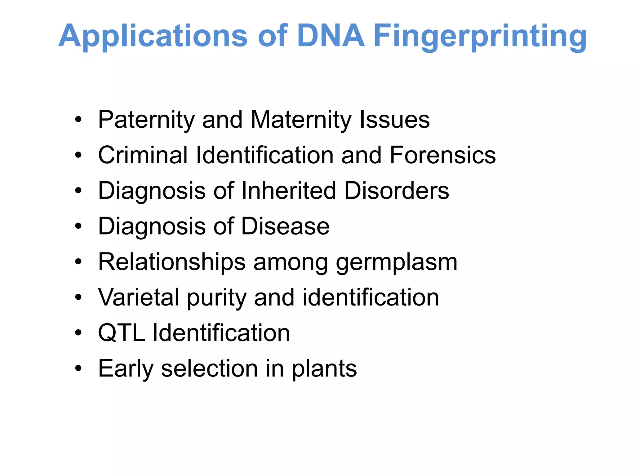 • Paternity and Maternity Issues
• Criminal Identification and Forensics
• Diagnosis of Inherited Disorders
• Diagnosis of Disease
• Relationships among germplasm
• Varietal purity and identification
• QTL Identification
• Early selection in plants
Applications of DNA Fingerprinting
 