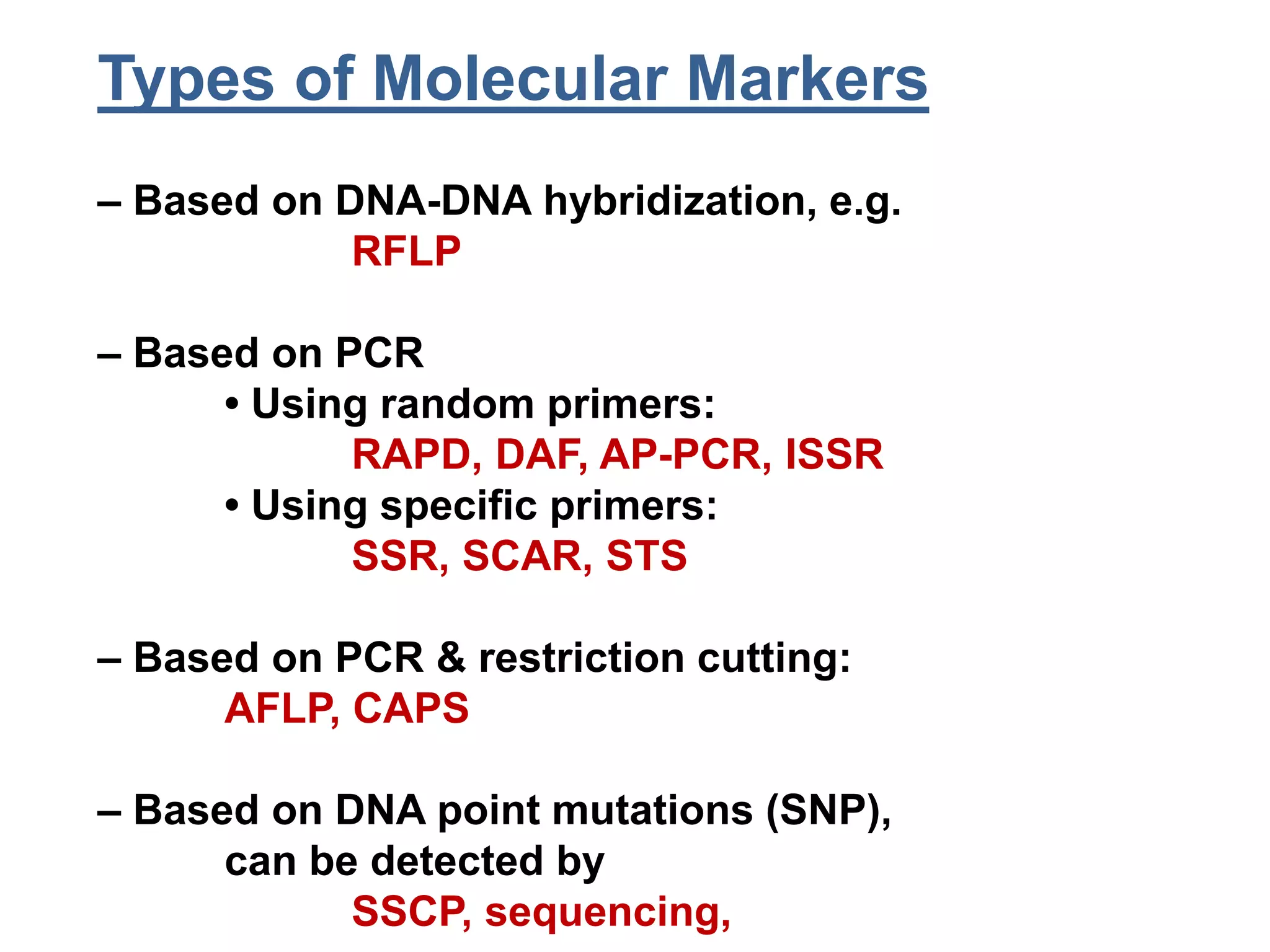 Types of Molecular Markers
– Based on DNA-DNA hybridization, e.g.
RFLP
– Based on PCR
• Using random primers:
RAPD, DAF, AP-PCR, ISSR
• Using specific primers:
SSR, SCAR, STS
– Based on PCR & restriction cutting:
AFLP, CAPS
– Based on DNA point mutations (SNP),
can be detected by
SSCP, sequencing,
 
