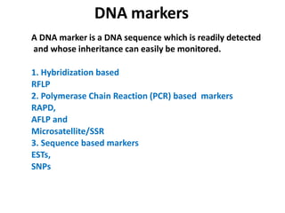DNA markers
A DNA marker is a DNA sequence which is readily detected
and whose inheritance can easily be monitored.
1. Hybridization based
RFLP
2. Polymerase Chain Reaction (PCR) based markers
RAPD,
AFLP and
Microsatellite/SSR
3. Sequence based markers
ESTs,
SNPs
 