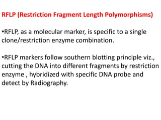 RFLP (Restriction Fragment Length Polymorphisms)
•RFLP, as a molecular marker, is specific to a single
clone/restriction enzyme combination.
•RFLP markers follow southern blotting principle viz.,
cutting the DNA into different fragments by restriction
enzyme , hybridized with specific DNA probe and
detect by Radiography.
 