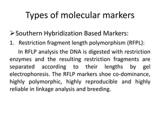Types of molecular markers
Southern Hybridization Based Markers:
1. Restriction fragment length polymorphism (RFPL):
In RFLP analysis the DNA is digested with restriction
enzymes and the resulting restriction fragments are
separated according to their lengths by gel
electrophoresis. The RFLP markers shoe co-dominance,
highly polymorphic, highly reproducible and highly
reliable in linkage analysis and breeding.
 