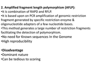 2. Amplified fragment length polymorphism (AFLP):
•It is combination of RAPD and RFLP.
•It is based upon on PCR amplification of genomic restriction
fragment generated by specific restriction enzyme &
oligonucleotide adapters of a few nucleotide bases.
•This method generates a large number of restriction fragments
facilitating the detection of polymorphism.
•No need for Known sequences In the Genome
•High reproducibility
•Disadvantage
•Dominant nature
•Can be tedious to scoring
 